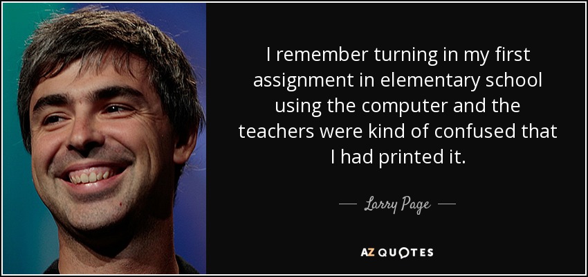 I remember turning in my first assignment in elementary school using the computer and the teachers were kind of confused that I had printed it. - Larry Page