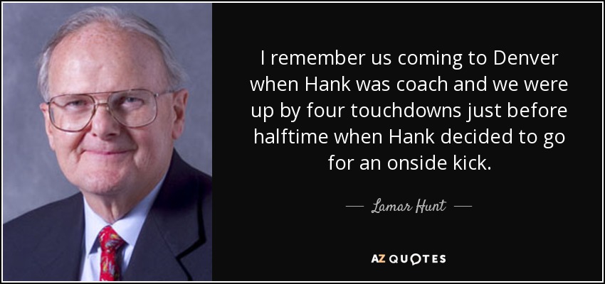 I remember us coming to Denver when Hank was coach and we were up by four touchdowns just before halftime when Hank decided to go for an onside kick. - Lamar Hunt