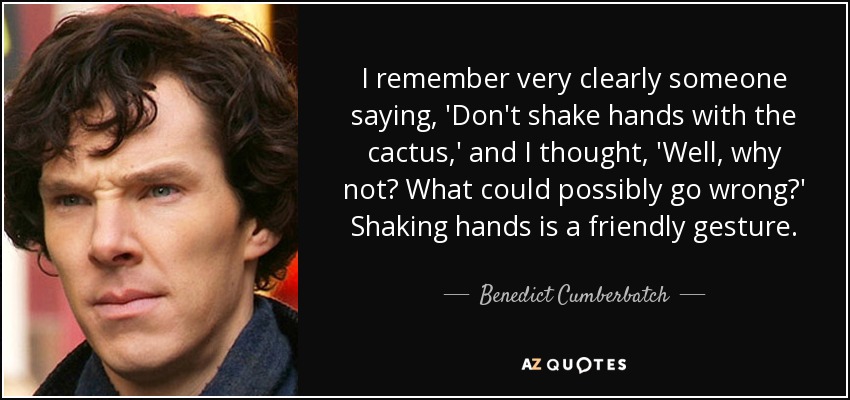 I remember very clearly someone saying, 'Don't shake hands with the cactus,' and I thought, 'Well, why not? What could possibly go wrong?' Shaking hands is a friendly gesture. - Benedict Cumberbatch