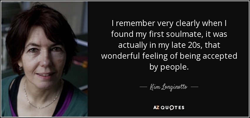 I remember very clearly when I found my first soulmate, it was actually in my late 20s, that wonderful feeling of being accepted by people. - Kim Longinotto