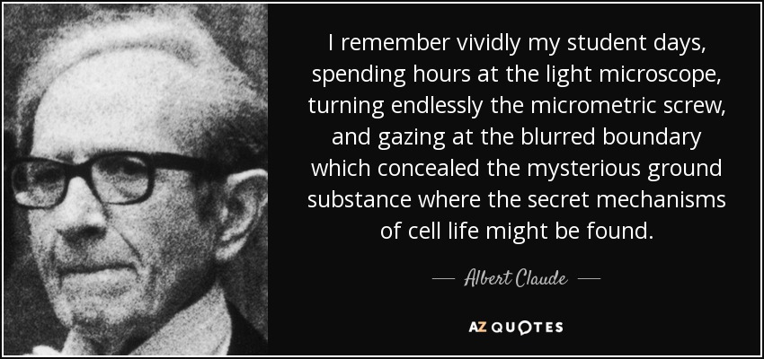 I remember vividly my student days, spending hours at the light microscope, turning endlessly the micrometric screw, and gazing at the blurred boundary which concealed the mysterious ground substance where the secret mechanisms of cell life might be found. - Albert Claude