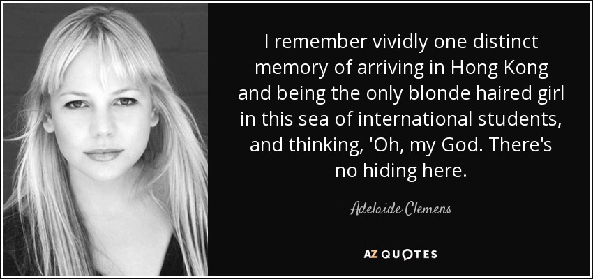I remember vividly one distinct memory of arriving in Hong Kong and being the only blonde haired girl in this sea of international students, and thinking, 'Oh, my God. There's no hiding here. - Adelaide Clemens
