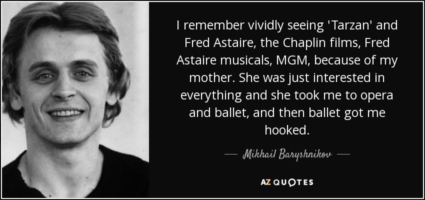 I remember vividly seeing 'Tarzan' and Fred Astaire, the Chaplin films, Fred Astaire musicals, MGM, because of my mother. She was just interested in everything and she took me to opera and ballet, and then ballet got me hooked. - Mikhail Baryshnikov