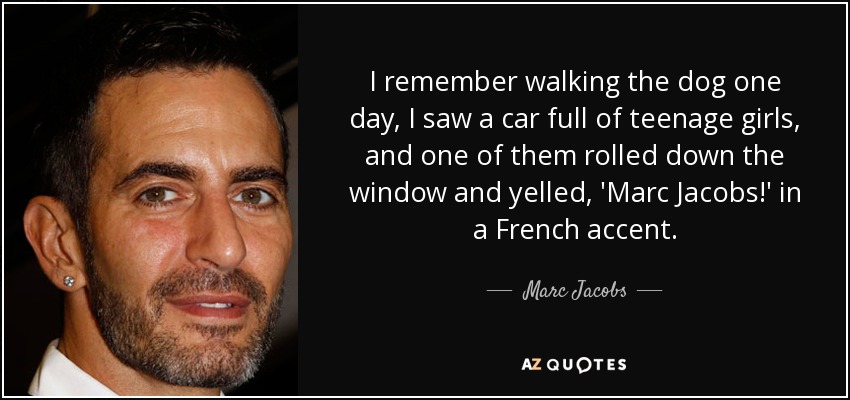 I remember walking the dog one day, I saw a car full of teenage girls, and one of them rolled down the window and yelled, 'Marc Jacobs!' in a French accent. - Marc Jacobs
