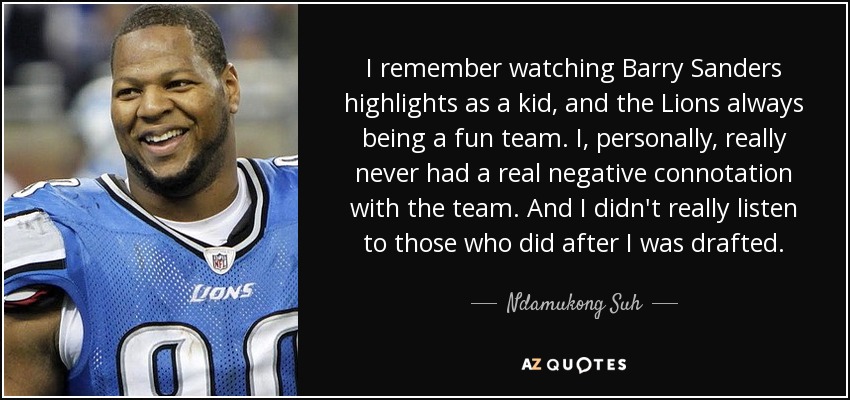 I remember watching Barry Sanders highlights as a kid, and the Lions always being a fun team. I, personally, really never had a real negative connotation with the team. And I didn't really listen to those who did after I was drafted. - Ndamukong Suh