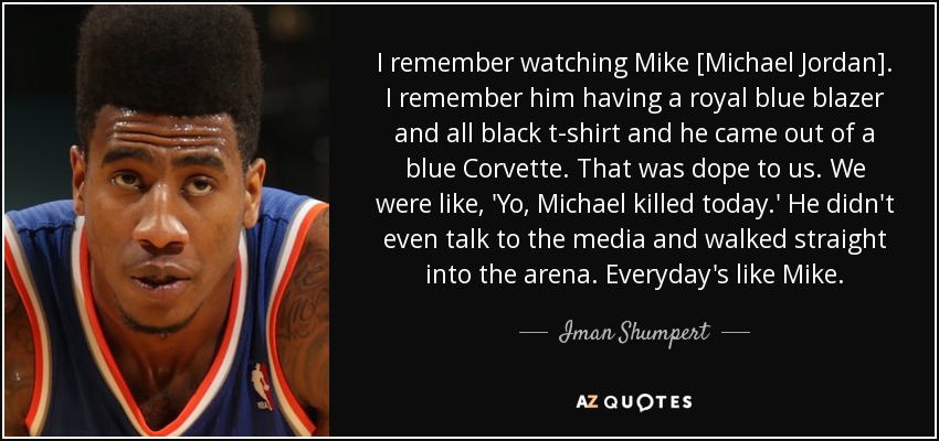I remember watching Mike [Michael Jordan]. I remember him having a royal blue blazer and all black t-shirt and he came out of a blue Corvette. That was dope to us. We were like, 'Yo, Michael killed today.' He didn't even talk to the media and walked straight into the arena. Everyday's like Mike. - Iman Shumpert