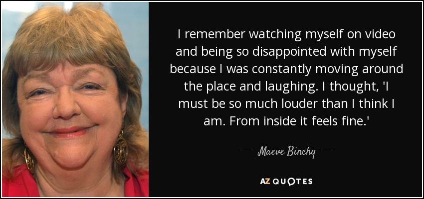 I remember watching myself on video and being so disappointed with myself because I was constantly moving around the place and laughing. I thought, 'I must be so much louder than I think I am. From inside it feels fine.' - Maeve Binchy