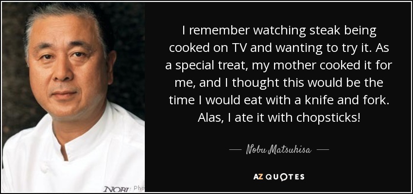 I remember watching steak being cooked on TV and wanting to try it. As a special treat, my mother cooked it for me, and I thought this would be the time I would eat with a knife and fork. Alas, I ate it with chopsticks! - Nobu Matsuhisa