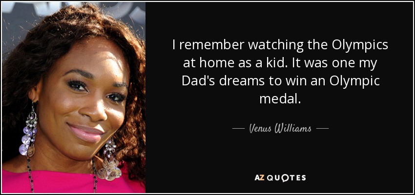 I remember watching the Olympics at home as a kid. It was one my Dad's dreams to win an Olympic medal. - Venus Williams