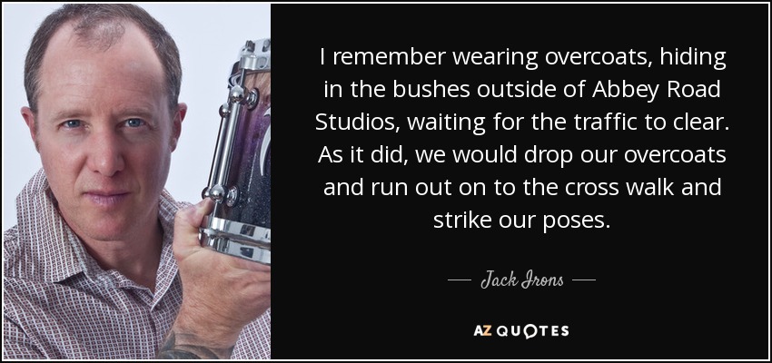 I remember wearing overcoats, hiding in the bushes outside of Abbey Road Studios, waiting for the traffic to clear. As it did, we would drop our overcoats and run out on to the cross walk and strike our poses. - Jack Irons