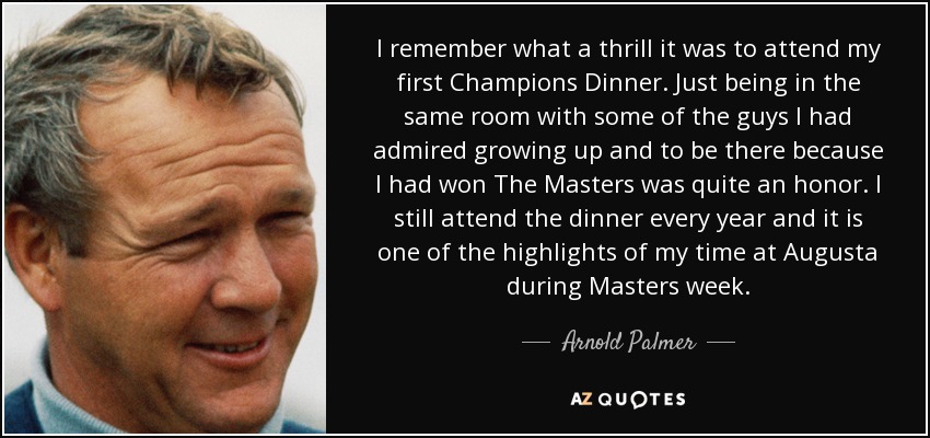 I remember what a thrill it was to attend my first Champions Dinner. Just being in the same room with some of the guys I had admired growing up and to be there because I had won The Masters was quite an honor. I still attend the dinner every year and it is one of the highlights of my time at Augusta during Masters week. - Arnold Palmer