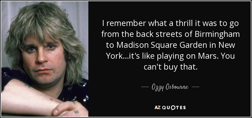 I remember what a thrill it was to go from the back streets of Birmingham to Madison Square Garden in New York...it's like playing on Mars. You can't buy that. - Ozzy Osbourne