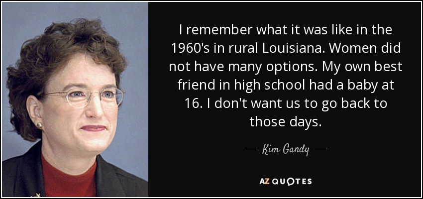 I remember what it was like in the 1960's in rural Louisiana. Women did not have many options. My own best friend in high school had a baby at 16. I don't want us to go back to those days. - Kim Gandy