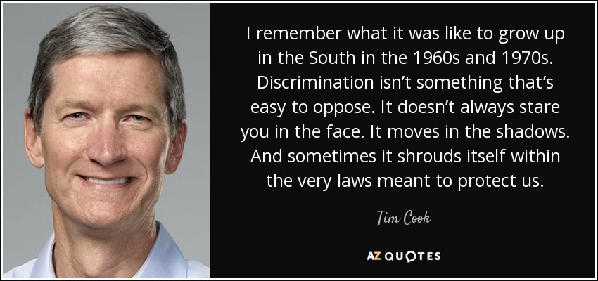 I remember what it was like to grow up in the South in the 1960s and 1970s. Discrimination isn’t something that’s easy to oppose. It doesn’t always stare you in the face. It moves in the shadows. And sometimes it shrouds itself within the very laws meant to protect us. - Tim Cook
