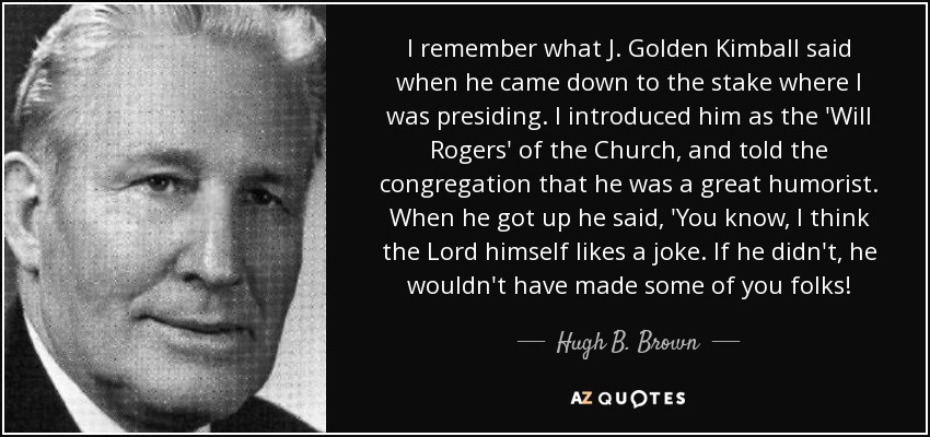I remember what J. Golden Kimball said when he came down to the stake where I was presiding. I introduced him as the 'Will Rogers' of the Church, and told the congregation that he was a great humorist. When he got up he said, 'You know, I think the Lord himself likes a joke. If he didn't, he wouldn't have made some of you folks! - Hugh B. Brown