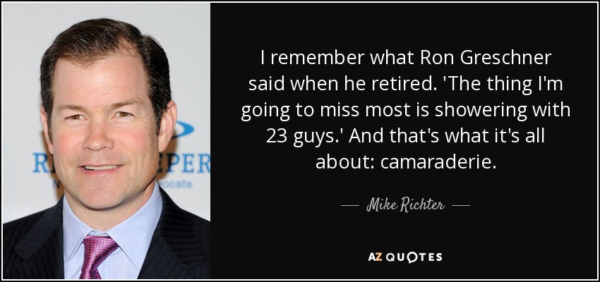 I remember what Ron Greschner said when he retired. 'The thing I'm going to miss most is showering with 23 guys.' And that's what it's all about: camaraderie. - Mike Richter