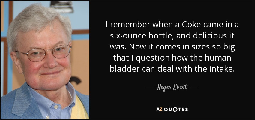 I remember when a Coke came in a six-ounce bottle, and delicious it was. Now it comes in sizes so big that I question how the human bladder can deal with the intake. - Roger Ebert
