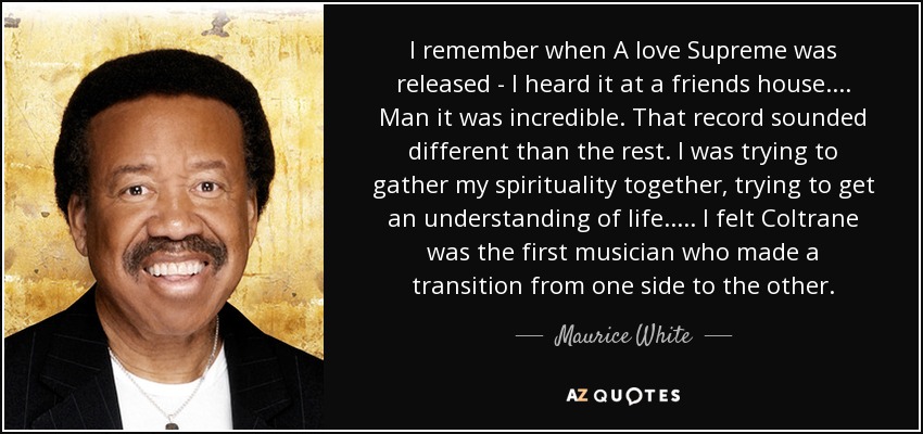 I remember when A love Supreme was released - I heard it at a friends house. ... Man it was incredible. That record sounded different than the rest. I was trying to gather my spirituality together, trying to get an understanding of life ..... I felt Coltrane was the first musician who made a transition from one side to the other. - Maurice White