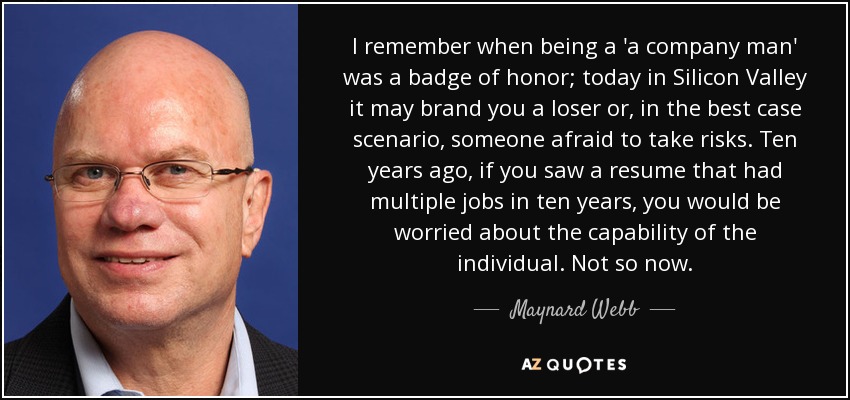 I remember when being a 'a company man' was a badge of honor; today in Silicon Valley it may brand you a loser or, in the best case scenario, someone afraid to take risks. Ten years ago, if you saw a resume that had multiple jobs in ten years, you would be worried about the capability of the individual. Not so now. - Maynard Webb