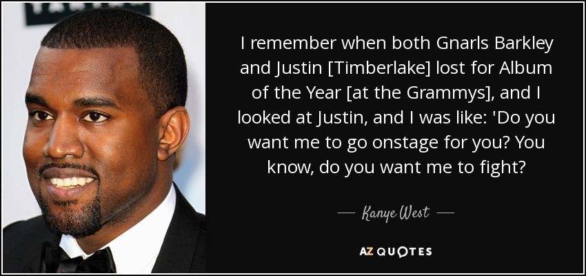 I remember when both Gnarls Barkley and Justin [Timberlake] lost for Album of the Year [at the Grammys], and I looked at Justin, and I was like: 'Do you want me to go onstage for you? You know, do you want me to fight? - Kanye West