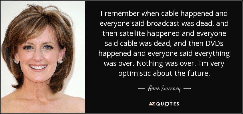 I remember when cable happened and everyone said broadcast was dead, and then satellite happened and everyone said cable was dead, and then DVDs happened and everyone said everything was over. Nothing was over. I'm very optimistic about the future. - Anne Sweeney