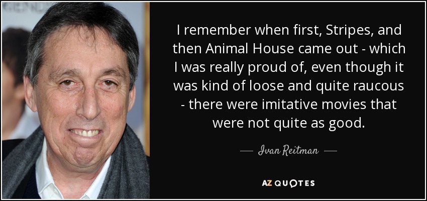 I remember when first, Stripes, and then Animal House came out - which I was really proud of, even though it was kind of loose and quite raucous - there were imitative movies that were not quite as good. - Ivan Reitman