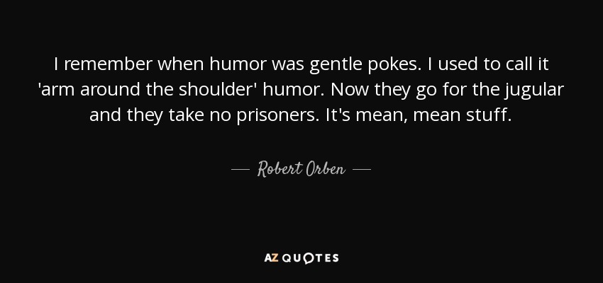 I remember when humor was gentle pokes. I used to call it 'arm around the shoulder' humor. Now they go for the jugular and they take no prisoners. It's mean, mean stuff. - Robert Orben