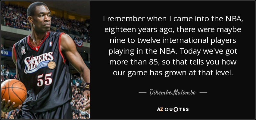 I remember when I came into the NBA, eighteen years ago, there were maybe nine to twelve international players playing in the NBA. Today we've got more than 85, so that tells you how our game has grown at that level. - Dikembe Mutombo