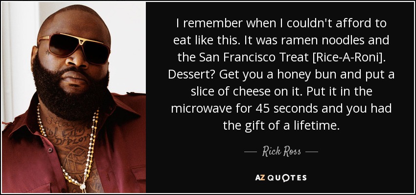 I remember when I couldn't afford to eat like this. It was ramen noodles and the San Francisco Treat [Rice-A-Roni]. Dessert? Get you a honey bun and put a slice of cheese on it. Put it in the microwave for 45 seconds and you had the gift of a lifetime. - Rick Ross