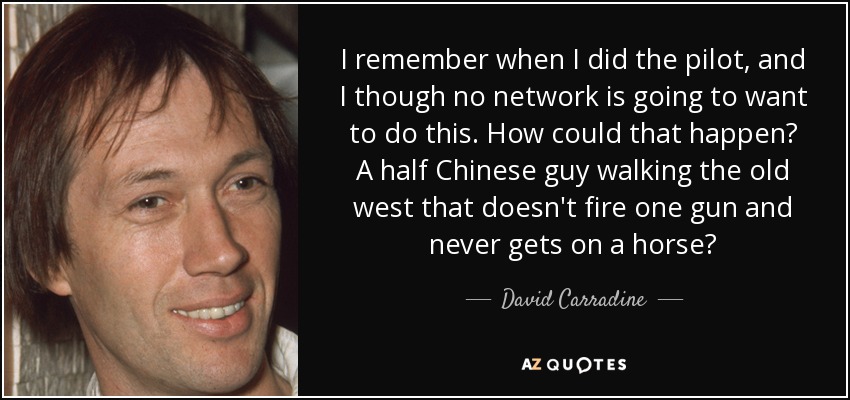 I remember when I did the pilot, and I though no network is going to want to do this. How could that happen? A half Chinese guy walking the old west that doesn't fire one gun and never gets on a horse? - David Carradine