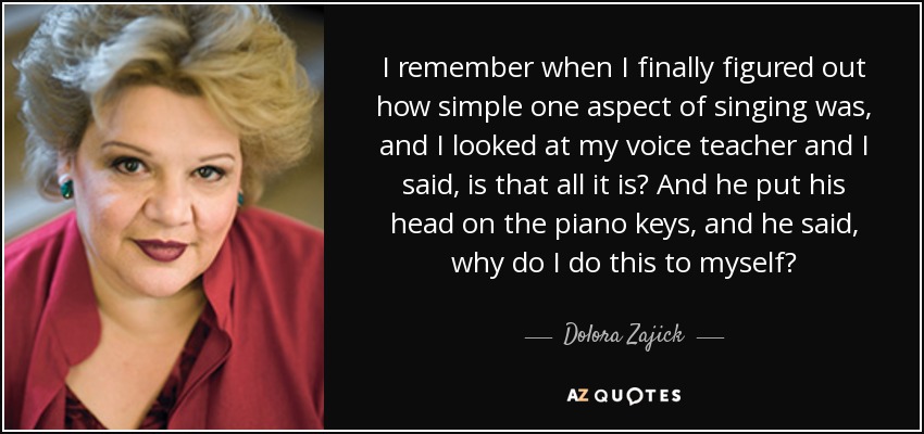 I remember when I finally figured out how simple one aspect of singing was, and I looked at my voice teacher and I said, is that all it is? And he put his head on the piano keys, and he said, why do I do this to myself? - Dolora Zajick