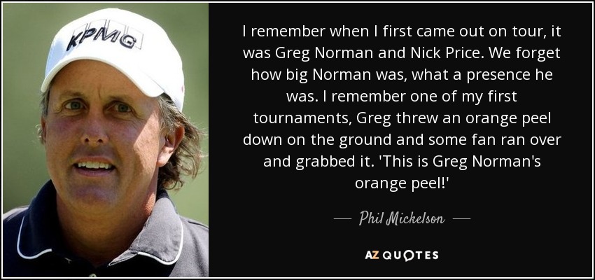 I remember when I first came out on tour, it was Greg Norman and Nick Price. We forget how big Norman was, what a presence he was. I remember one of my first tournaments, Greg threw an orange peel down on the ground and some fan ran over and grabbed it. 'This is Greg Norman's orange peel!' - Phil Mickelson