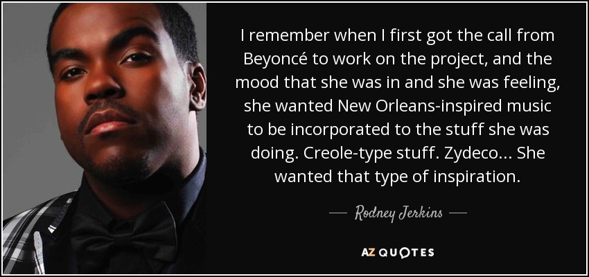 I remember when I first got the call from Beyoncé to work on the project, and the mood that she was in and she was feeling, she wanted New Orleans-inspired music to be incorporated to the stuff she was doing. Creole-type stuff. Zydeco... She wanted that type of inspiration. - Rodney Jerkins