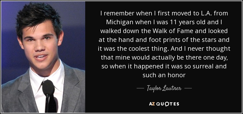 I remember when I first moved to L.A. from Michigan when I was 11 years old and I walked down the Walk of Fame and looked at the hand and foot prints of the stars and it was the coolest thing. And I never thought that mine would actually be there one day, so when it happened it was so surreal and such an honor - Taylor Lautner