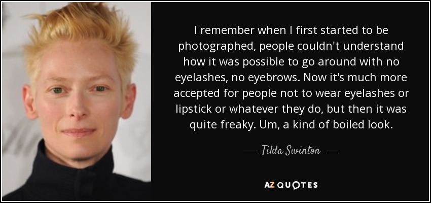 I remember when I first started to be photographed, people couldn't understand how it was possible to go around with no eyelashes, no eyebrows. Now it's much more accepted for people not to wear eyelashes or lipstick or whatever they do, but then it was quite freaky. Um, a kind of boiled look. - Tilda Swinton