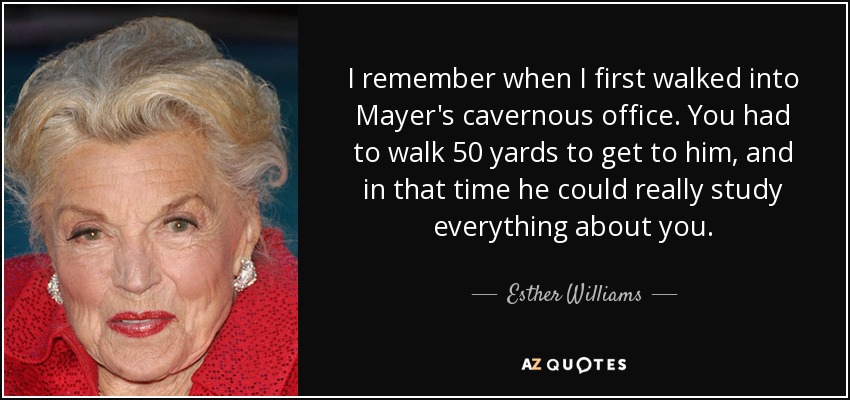 I remember when I first walked into Mayer's cavernous office. You had to walk 50 yards to get to him, and in that time he could really study everything about you. - Esther Williams