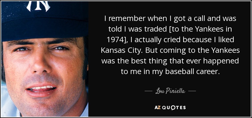 I remember when I got a call and was told I was traded [to the Yankees in 1974], I actually cried because I liked Kansas City. But coming to the Yankees was the best thing that ever happened to me in my baseball career. - Lou Piniella