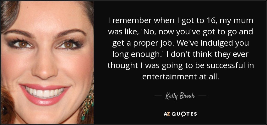 I remember when I got to 16, my mum was like, 'No, now you've got to go and get a proper job. We've indulged you long enough.' I don't think they ever thought I was going to be successful in entertainment at all. - Kelly Brook