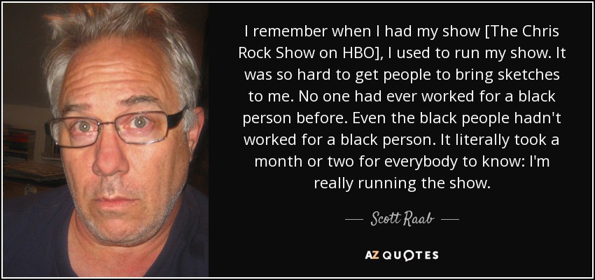 I remember when I had my show [The Chris Rock Show on HBO], I used to run my show. It was so hard to get people to bring sketches to me. No one had ever worked for a black person before. Even the black people hadn't worked for a black person. It literally took a month or two for everybody to know: I'm really running the show. - Scott Raab