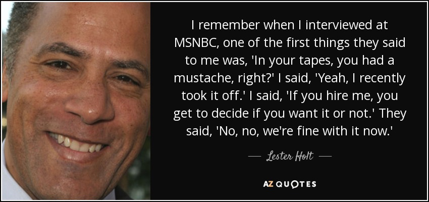 I remember when I interviewed at MSNBC, one of the first things they said to me was, 'In your tapes, you had a mustache, right?' I said, 'Yeah, I recently took it off.' I said, 'If you hire me, you get to decide if you want it or not.' They said, 'No, no, we're fine with it now.' - Lester Holt