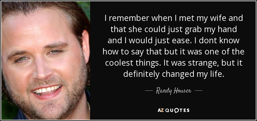 I remember when I met my wife and that she could just grab my hand and I would just ease. I dont know how to say that but it was one of the coolest things. It was strange, but it definitely changed my life. - Randy Houser