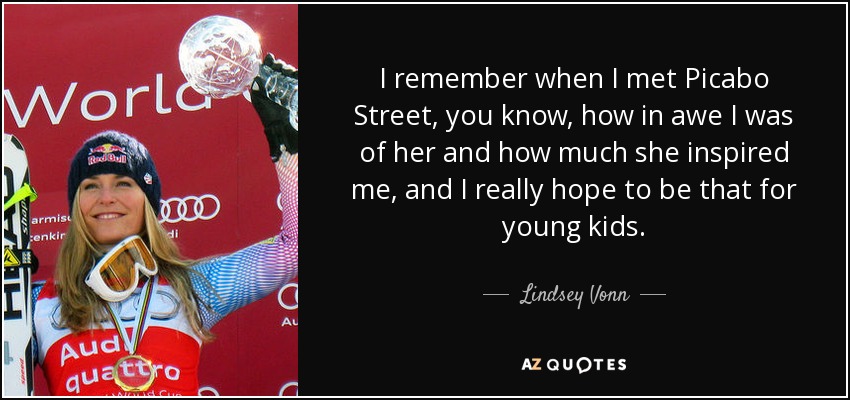 I remember when I met Picabo Street, you know, how in awe I was of her and how much she inspired me, and I really hope to be that for young kids. - Lindsey Vonn