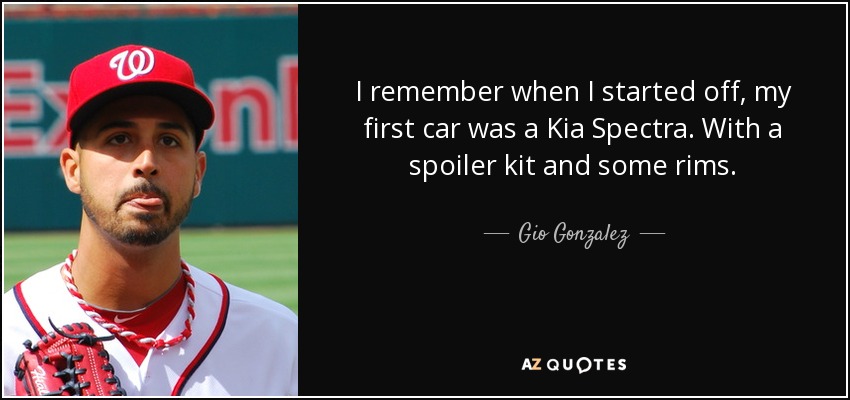 I remember when I started off, my first car was a Kia Spectra. With a spoiler kit and some rims. - Gio Gonzalez