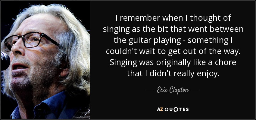 I remember when I thought of singing as the bit that went between the guitar playing - something I couldn't wait to get out of the way. Singing was originally like a chore that I didn't really enjoy. - Eric Clapton