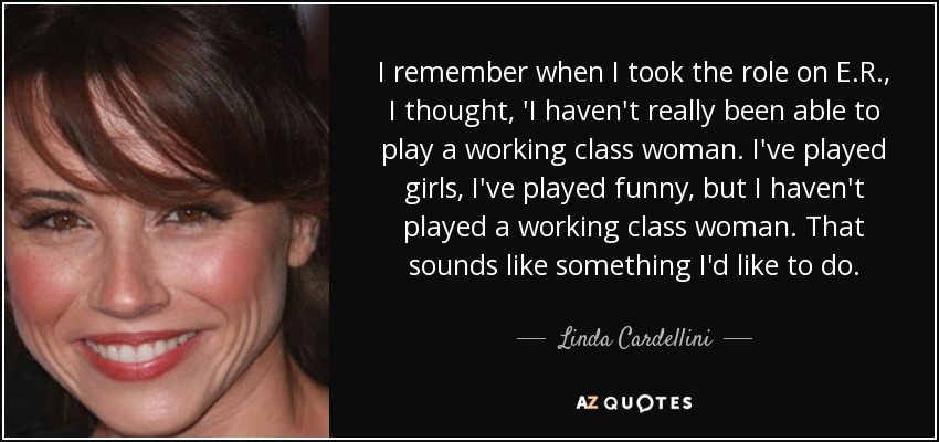 I remember when I took the role on E.R., I thought, 'I haven't really been able to play a working class woman. I've played girls, I've played funny, but I haven't played a working class woman. That sounds like something I'd like to do. - Linda Cardellini