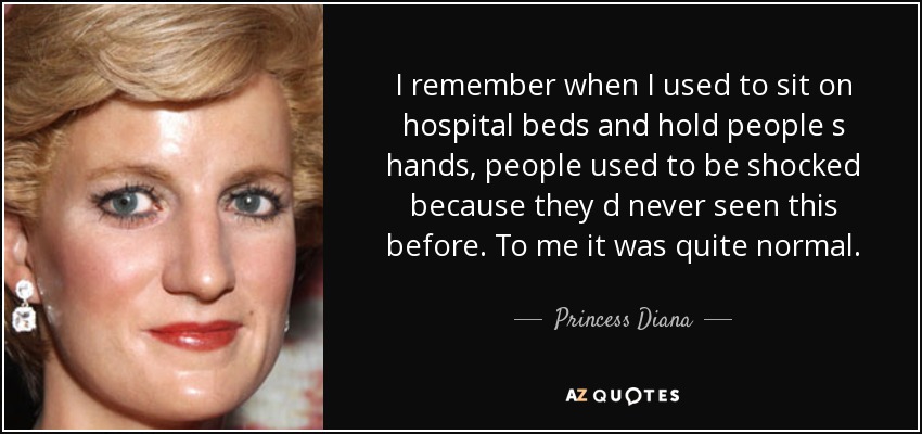 I remember when I used to sit on hospital beds and hold people s hands, people used to be shocked because they d never seen this before. To me it was quite normal. - Princess Diana