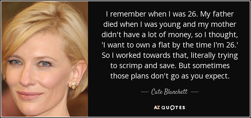 I remember when I was 26. My father died when I was young and my mother didn't have a lot of money, so I thought, 'I want to own a flat by the time I'm 26.' So I worked towards that, literally trying to scrimp and save. But sometimes those plans don't go as you expect. - Cate Blanchett