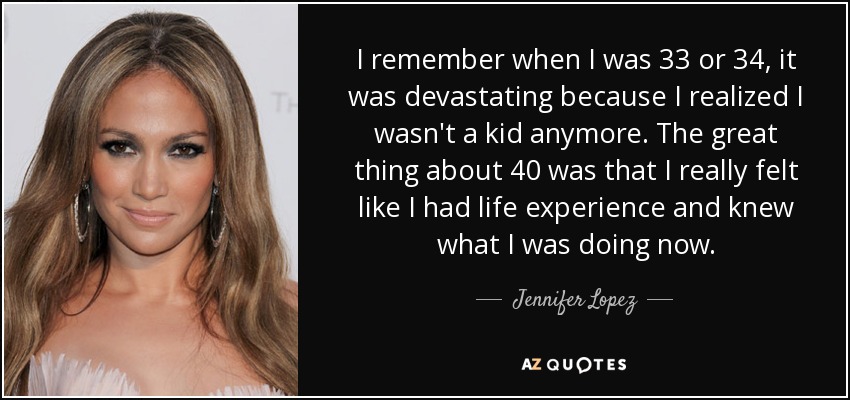 I remember when I was 33 or 34, it was devastating because I realized I wasn't a kid anymore. The great thing about 40 was that I really felt like I had life experience and knew what I was doing now. - Jennifer Lopez