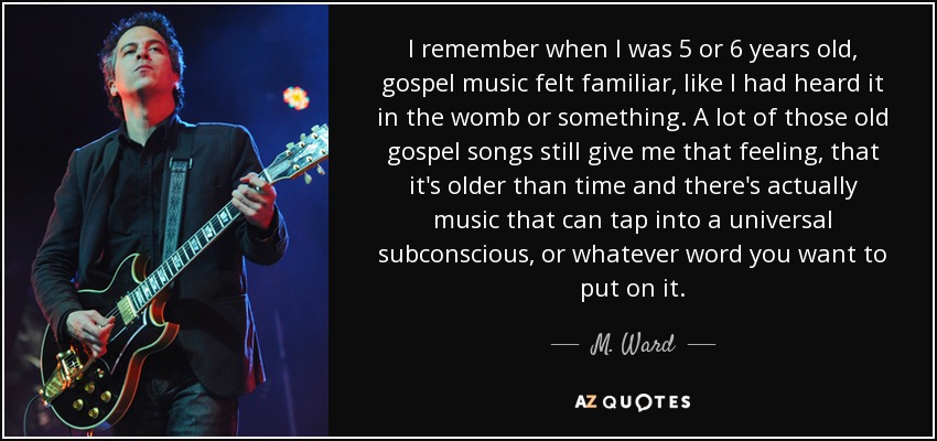 I remember when I was 5 or 6 years old, gospel music felt familiar, like I had heard it in the womb or something. A lot of those old gospel songs still give me that feeling, that it's older than time and there's actually music that can tap into a universal subconscious, or whatever word you want to put on it. - M. Ward