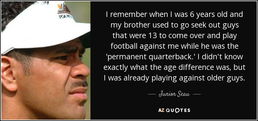 I remember when I was 6 years old and my brother used to go seek out guys that were 13 to come over and play football against me while he was the 'permanent quarterback.' I didn't know exactly what the age difference was, but I was already playing against older guys. - Junior Seau